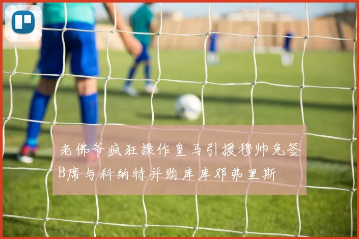 老佛爷疯狂操作皇马引援穆帅免签B席与科纳特并购库库邓弗里斯