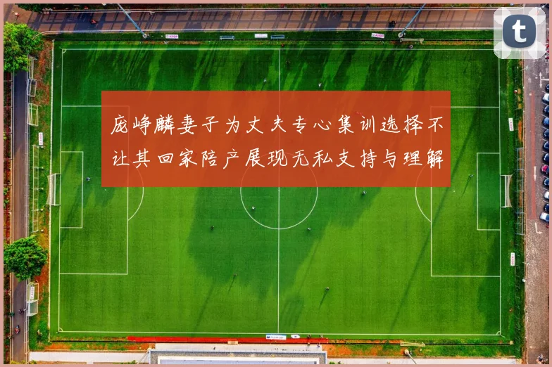 庞峥麟妻子为丈夫专心集训选择不让其回家陪产展现无私支持与理解