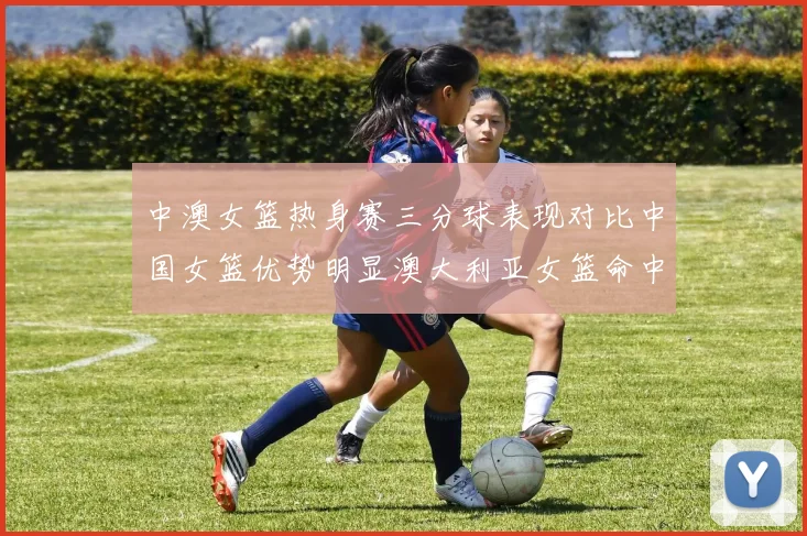 中澳女篮热身赛三分球表现对比中国女篮优势明显澳大利亚女篮命中率低下