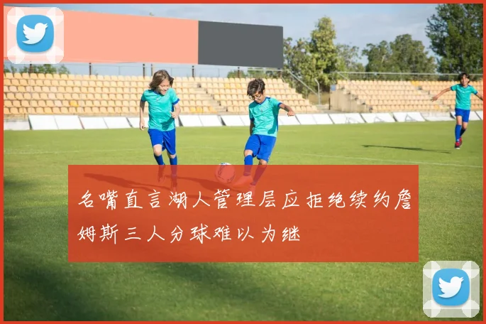 名嘴直言湖人管理层应拒绝续约詹姆斯三人分球难以为继