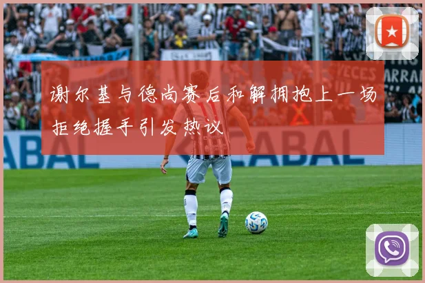 谢尔基与德尚赛后和解拥抱上一场拒绝握手引发热议