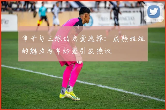 华子与三球的恋爱选择：成熟姐姐的魅力与年龄差引发热议