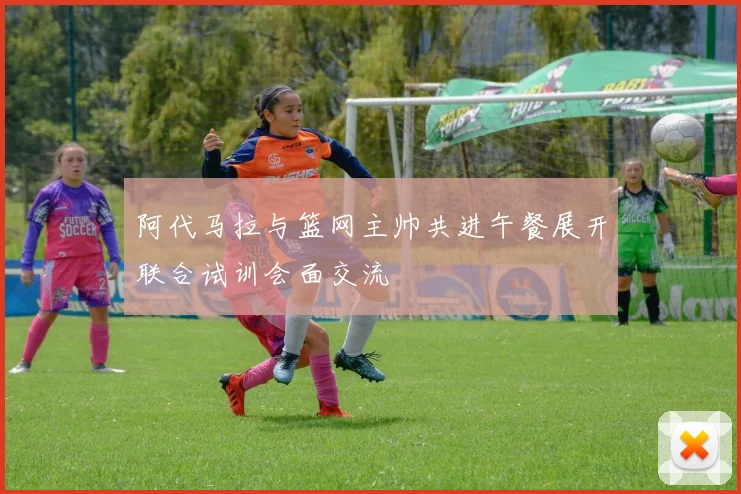 阿代马拉与篮网主帅共进午餐展开联合试训会面交流