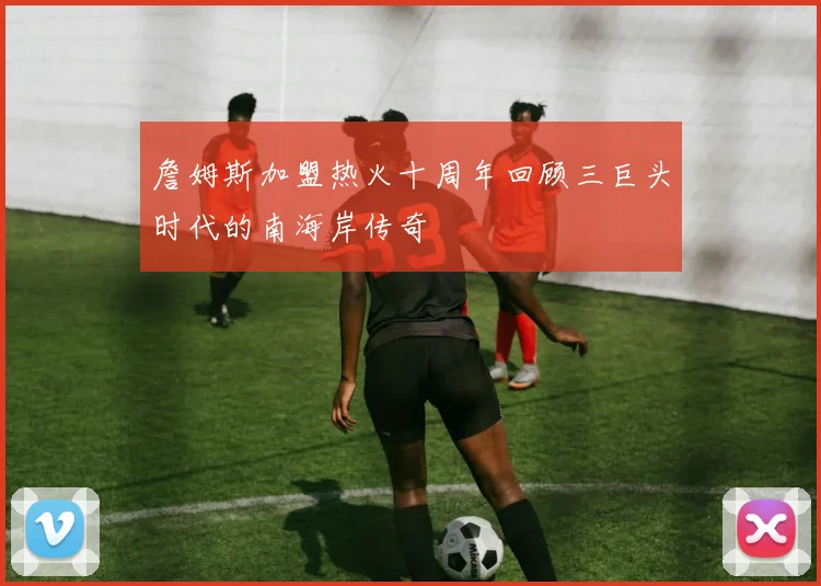 詹姆斯加盟热火十周年回顾三巨头时代的南海岸传奇