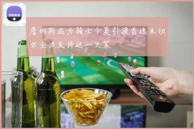 詹姆斯成为骑士今夏引援首选米切尔全力支持这一决策