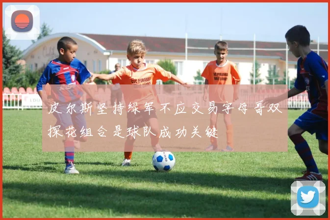皮尔斯坚持绿军不应交易字母哥双探花组合是球队成功关键