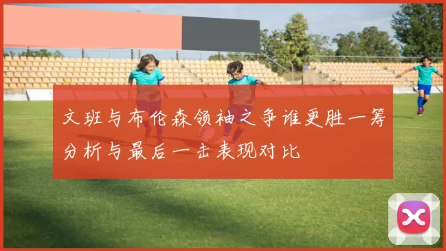 文班与布伦森领袖之争谁更胜一筹分析与最后一击表现对比