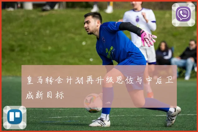 皇马转会计划再升级恩佐与中后卫成新目标