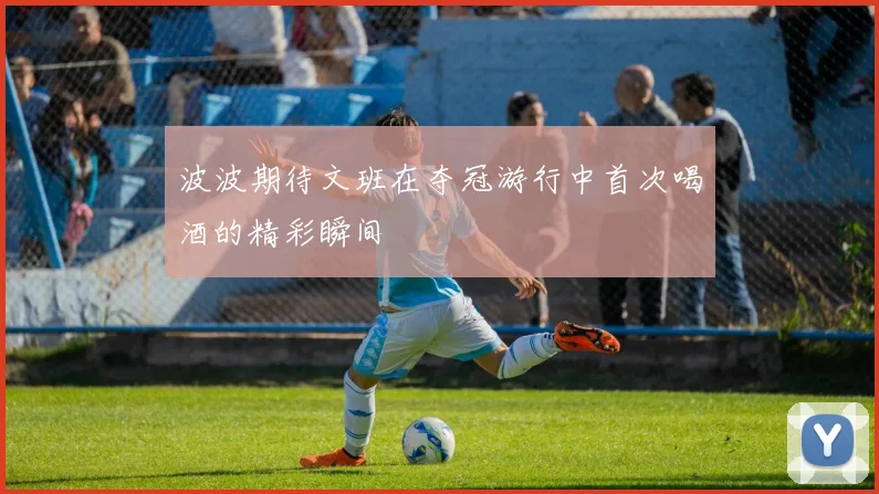 波波期待文班在夺冠游行中首次喝酒的精彩瞬间