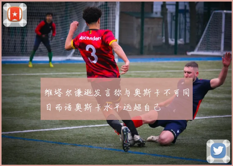 维塔尔谦逊发言称与奥斯卡不可同日而语奥斯卡水平远超自己