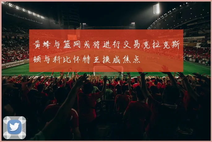 黄蜂与篮网或将进行交易克拉克斯顿与科比怀特互换成焦点
