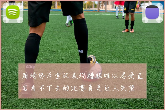 周琦怒斥索汉表现糟糕难以忍受直言看不下去的比赛真是让人失望