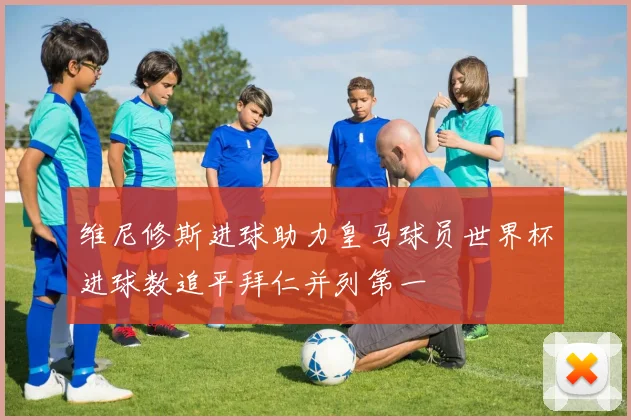 维尼修斯进球助力皇马球员世界杯进球数追平拜仁并列第一