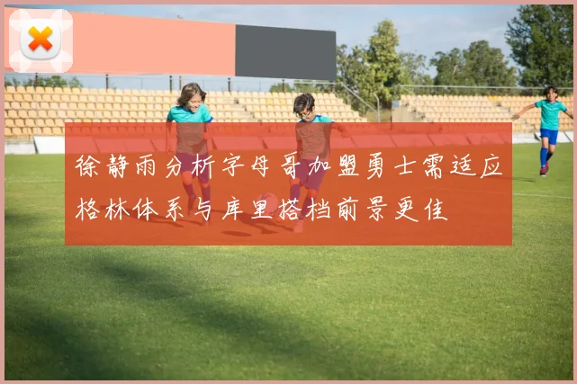 徐静雨分析字母哥加盟勇士需适应格林体系与库里搭档前景更佳