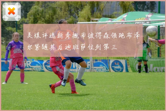 美媒评选新秀概率彼得森领跑布泽尔紧随其后迪班萨位列第三