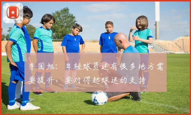 李国旭：年轻球员还有很多地方需要提升，要对得起球迷的支持