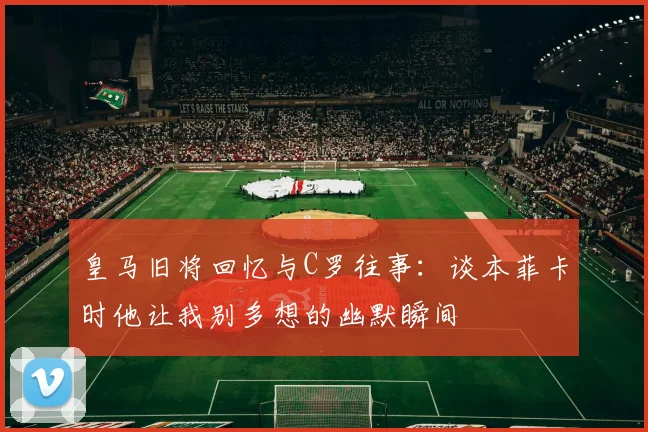皇马旧将回忆与C罗往事：谈本菲卡时他让我别多想的幽默瞬间